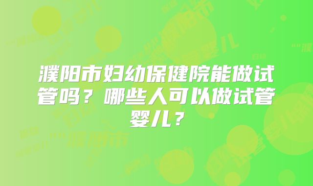 濮阳市妇幼保健院能做试管吗?哪些人可以做试管婴儿?