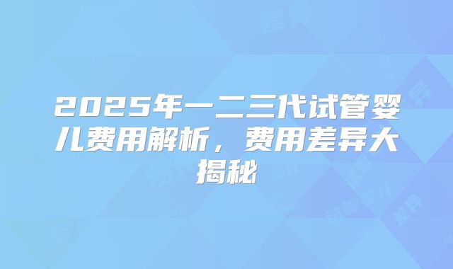 2025年一二三代试管婴儿费用解析,费用差异大揭秘