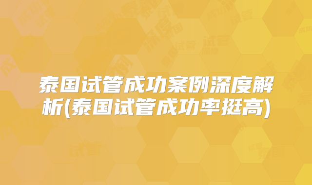 泰国试管成功案例深度解析(泰国试管成功率挺高)