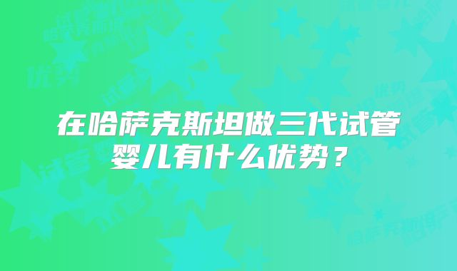 在哈萨克斯坦做三代试管婴儿有什么优势?