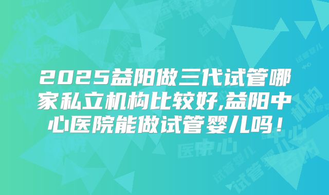 2025益阳做三代试管哪家私立机构比较好,益阳中心医院能做试管婴儿吗！