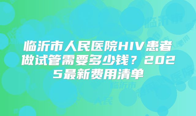 临沂市人民医院HIV患者做试管需要多少钱？2025最新费用清单
