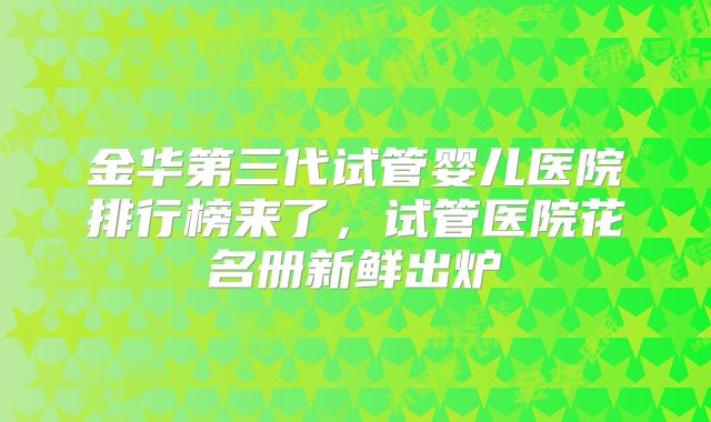 金华第三代试管婴儿医院排行榜来了,试管医院花名册新鲜出炉