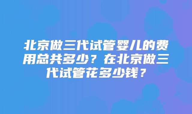 北京做三代试管婴儿的费用总共多少?在北京做三代试管花多少钱?