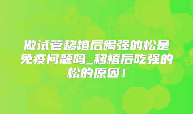 做试管移植后喝强的松是免疫问题吗_移植后吃强的松的原因！