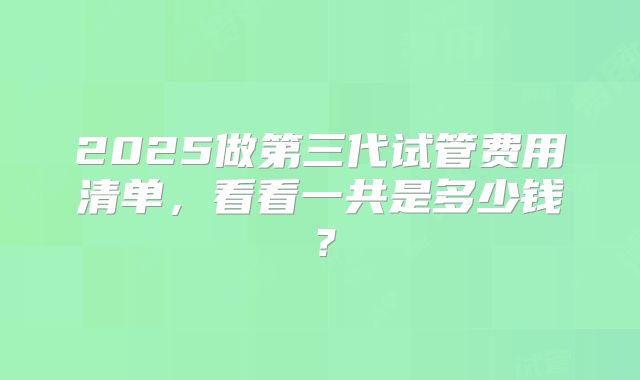 2025做第三代试管费用清单,看看一共是多少钱?