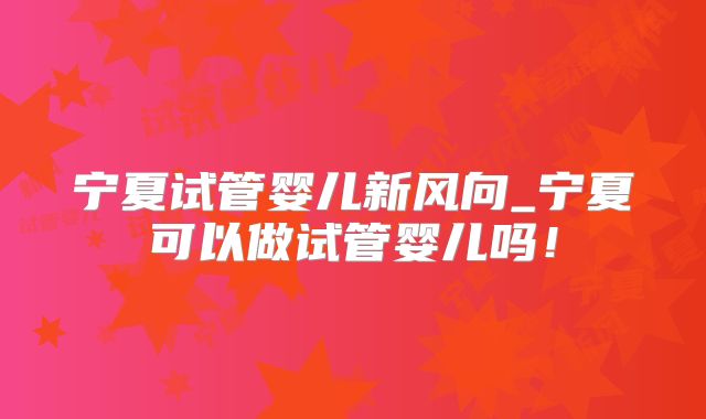 宁夏试管婴儿新风向_宁夏可以做试管婴儿吗！