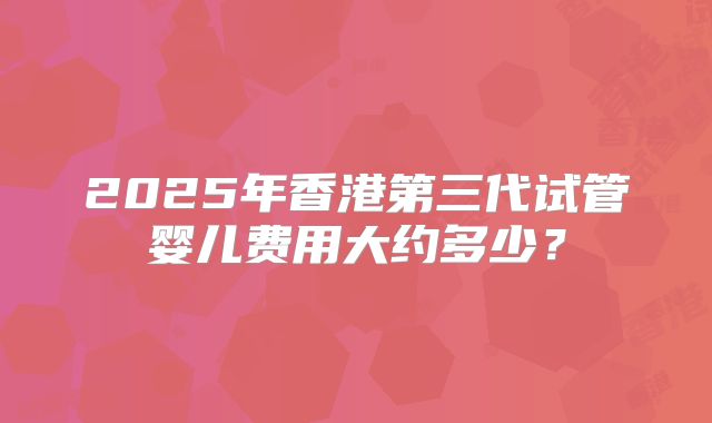2025年香港第三代试管婴儿费用大约多少?