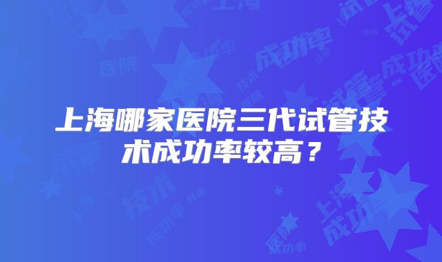 上海哪家医院三代试管技术成功率较高?