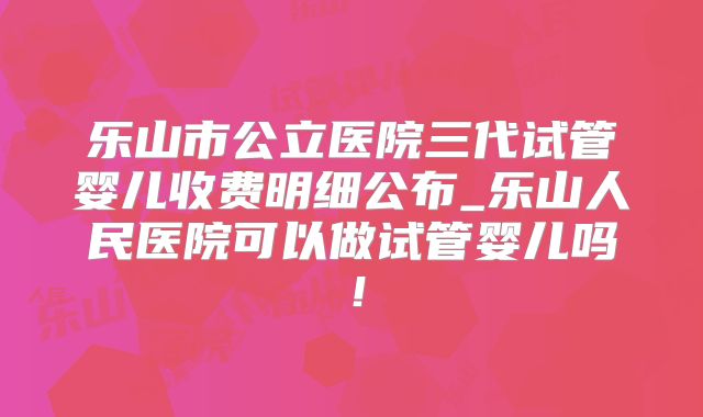 乐山市公立医院三代试管婴儿收费明细公布_乐山人民医院可以做试管婴儿吗！