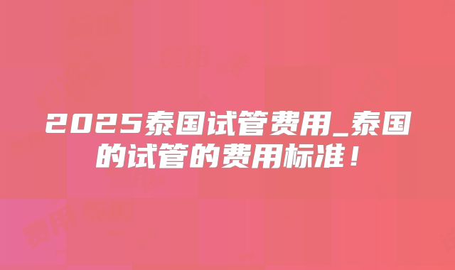 2025泰国试管费用_泰国的试管的费用标准！