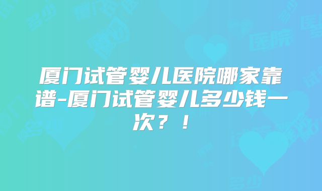 厦门试管婴儿医院哪家靠谱-厦门试管婴儿多少钱一次?!