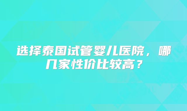选择泰国试管婴儿医院,哪几家性价比较高?