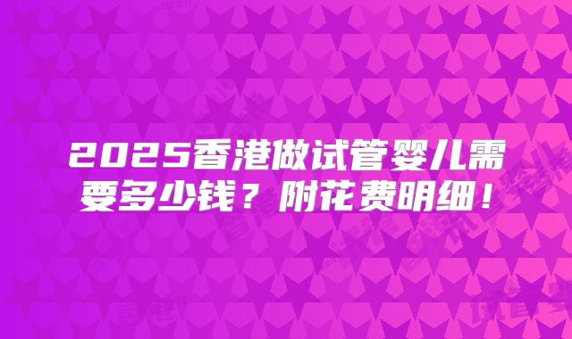 2025香港做试管婴儿需要多少钱？附花费明细！