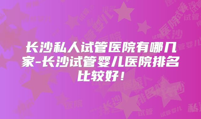 长沙私人试管医院有哪几家-长沙试管婴儿医院排名比较好！