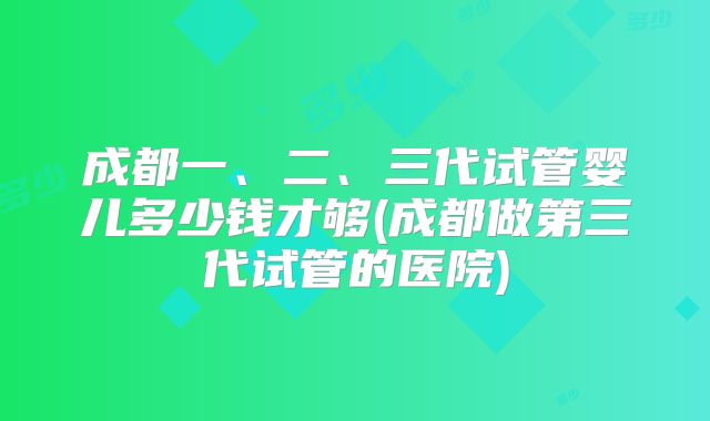 成都一、二、三代试管婴儿多少钱才够(成都做第三代试管的医院)