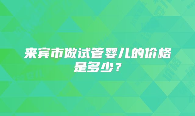 来宾市做试管婴儿的价格是多少?