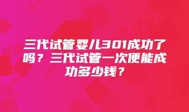 三代试管婴儿301成功了吗？三代试管一次便能成功多少钱？