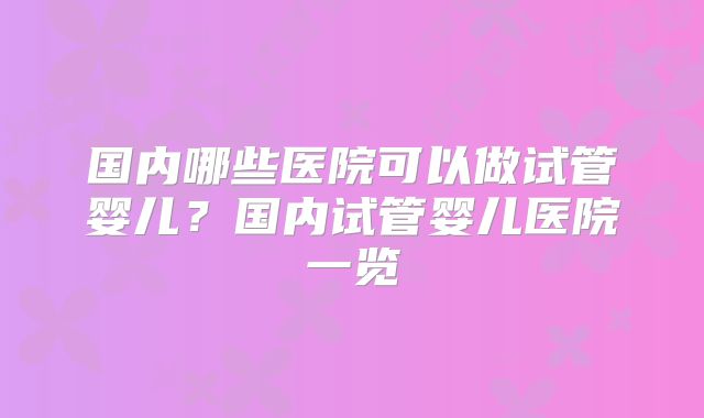国内哪些医院可以做试管婴儿？国内试管婴儿医院一览