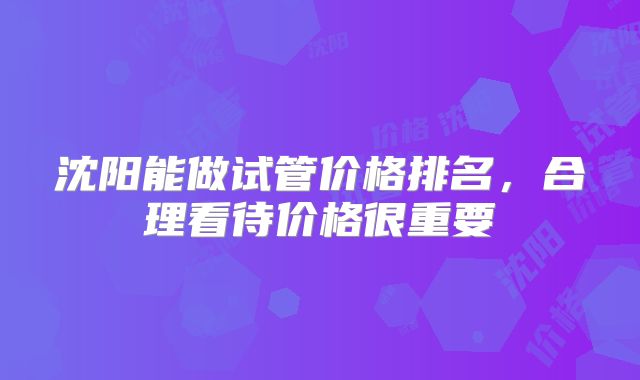 沈阳能做试管价格排名,合理看待价格很重要
