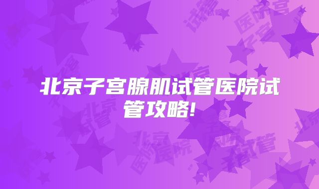 北京子宫腺肌试管医院试管攻略!