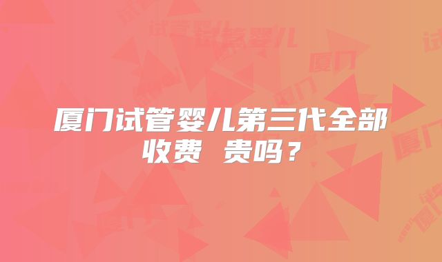 厦门试管婴儿第三代全部收费 贵吗？