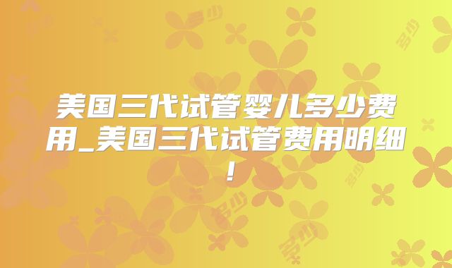 美国三代试管婴儿多少费用_美国三代试管费用明细!