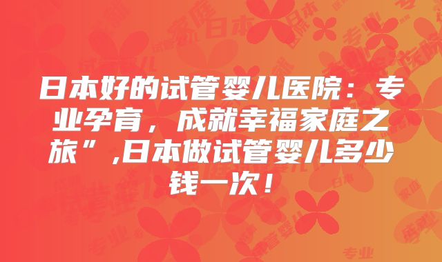 日本好的试管婴儿医院:专业孕育,成就幸福家庭之旅”,日本做试管婴儿多少钱一次!