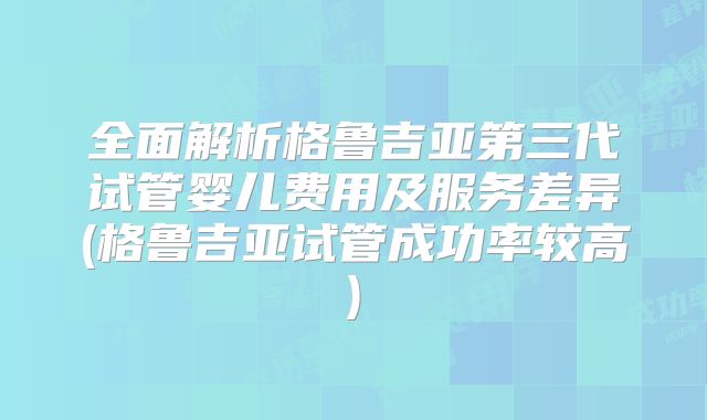 全面解析格鲁吉亚第三代试管婴儿费用及服务差异(格鲁吉亚试管成功率较高)