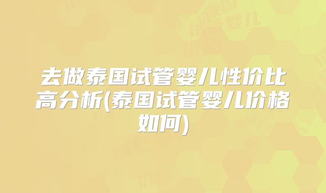 去做泰国试管婴儿性价比高分析(泰国试管婴儿价格如何)