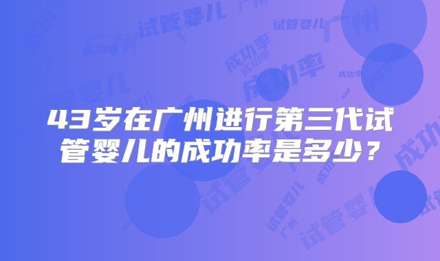 43岁在广州进行第三代试管婴儿的成功率是多少?