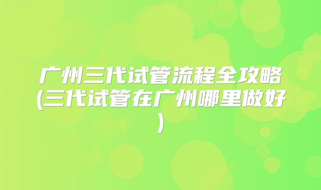 广州三代试管流程全攻略(三代试管在广州哪里做好)
