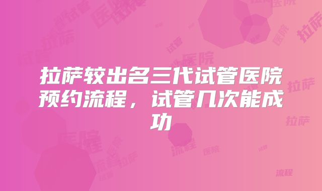 拉萨较出名三代试管医院预约流程,试管几次能成功