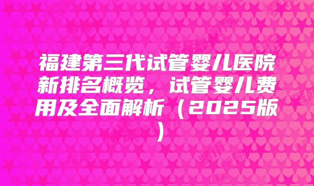 福建第三代试管婴儿医院新排名概览，试管婴儿费用及全面解析（2025版）