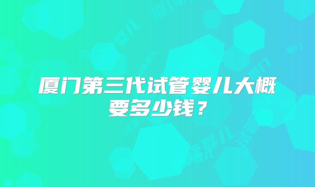 厦门第三代试管婴儿大概要多少钱?