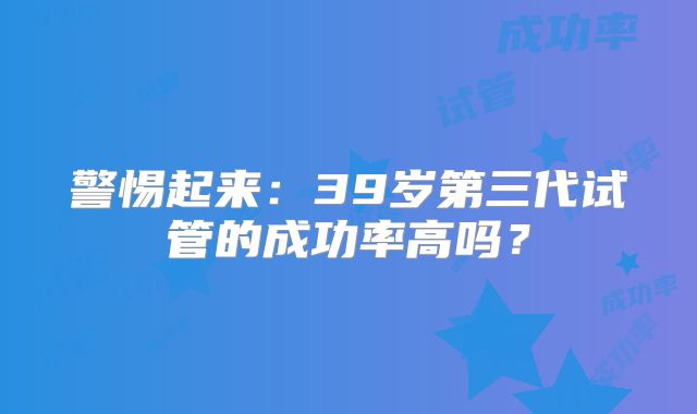 警惕起来:39岁第三代试管的成功率高吗?