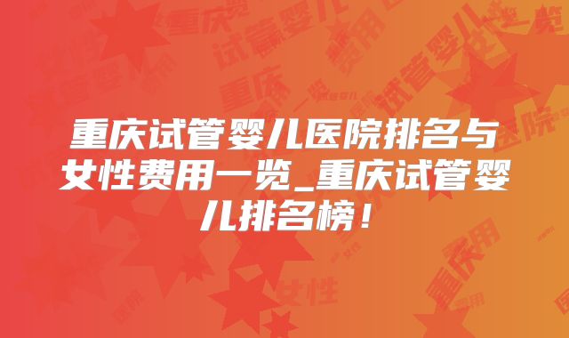 重庆试管婴儿医院排名与女性费用一览_重庆试管婴儿排名榜！