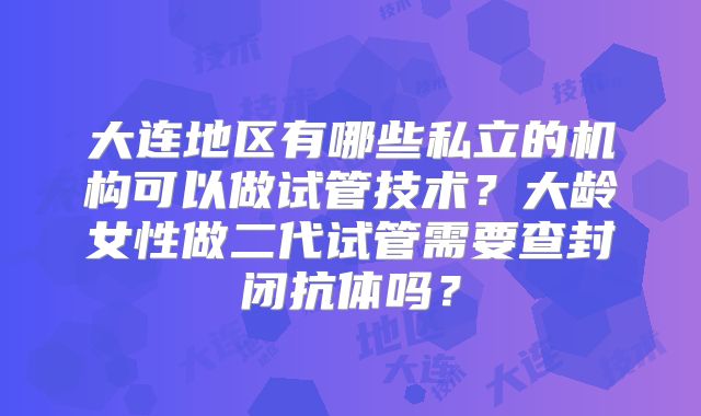 大连地区有哪些私立的机构可以做试管技术?大龄女性做二代试管需要查封闭抗体吗?
