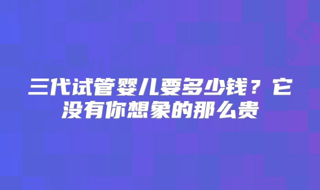 三代试管婴儿要多少钱？它没有你想象的那么贵