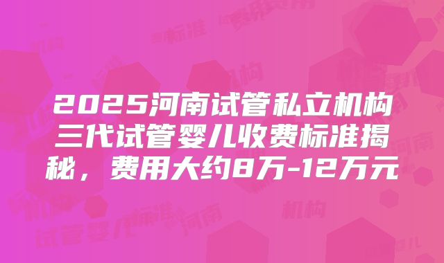 2025河南试管私立机构三代试管婴儿收费标准揭秘,费用大约8万-12万元