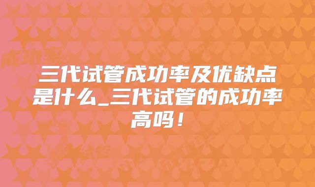 三代试管成功率及优缺点是什么_三代试管的成功率高吗!