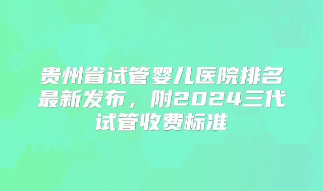贵州省试管婴儿医院排名最新发布,附2024三代试管收费标准