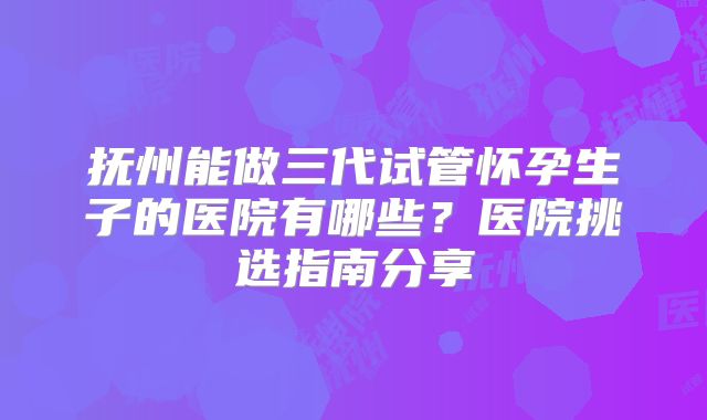 抚州能做三代试管怀孕生子的医院有哪些?医院挑选指南分享