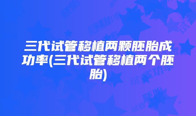 三代试管移植两颗胚胎成功率(三代试管移植两个胚胎)