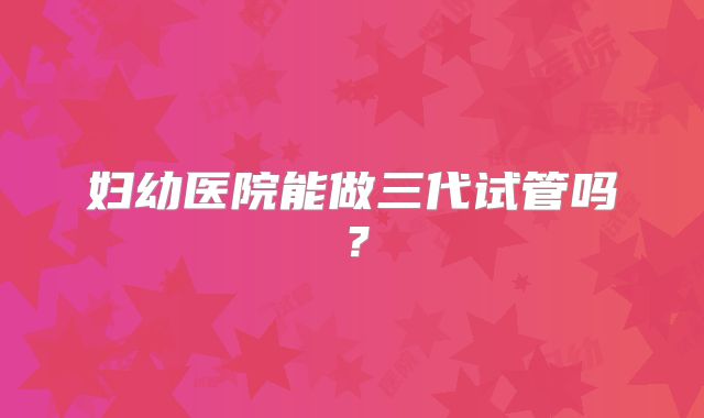 妇幼医院能做三代试管吗？