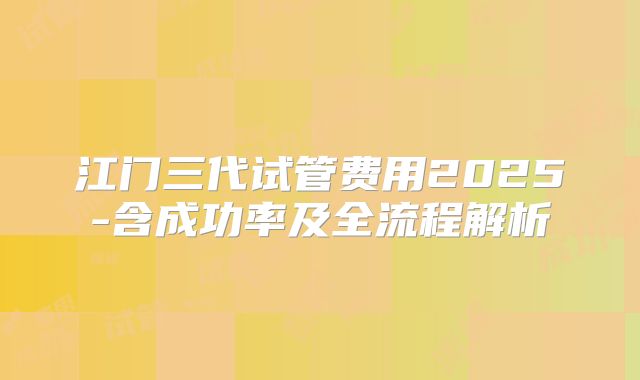 江门三代试管费用2025-含成功率及全流程解析