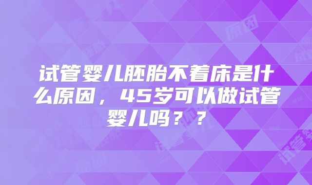 试管婴儿胚胎不着床是什么原因,45岁可以做试管婴儿吗??