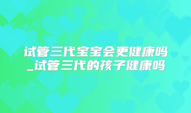 试管三代宝宝会更健康吗_试管三代的孩子健康吗