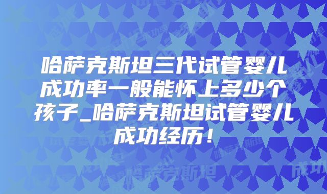 哈萨克斯坦三代试管婴儿成功率一般能怀上多少个孩子_哈萨克斯坦试管婴儿成功经历！