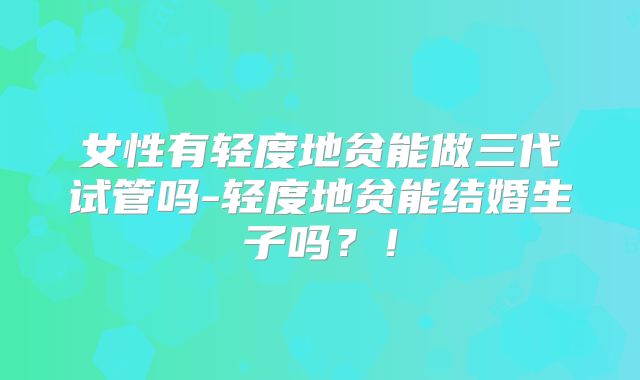 女性有轻度地贫能做三代试管吗-轻度地贫能结婚生子吗?!